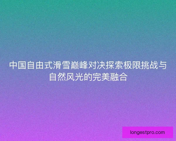 中国自由式滑雪巅峰对决探索极限挑战与自然风光的完美融合